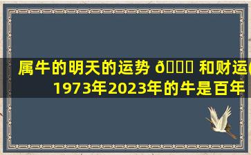 属牛的明天的运势 🕊 和财运(1973年2023年的牛是百年难遇)